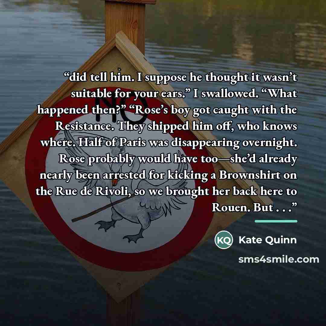 “did tell him. I suppose he thought it wasn’t suitable for your ears.” I swallowed. “What happened then?” “Rose’s boy got caught with the Resistance. They shipped him off, who knows where. Half of Paris was disappearing overnight. Rose probably would have too—she’d already nearly been arrested for…” quote by Kate Quinn