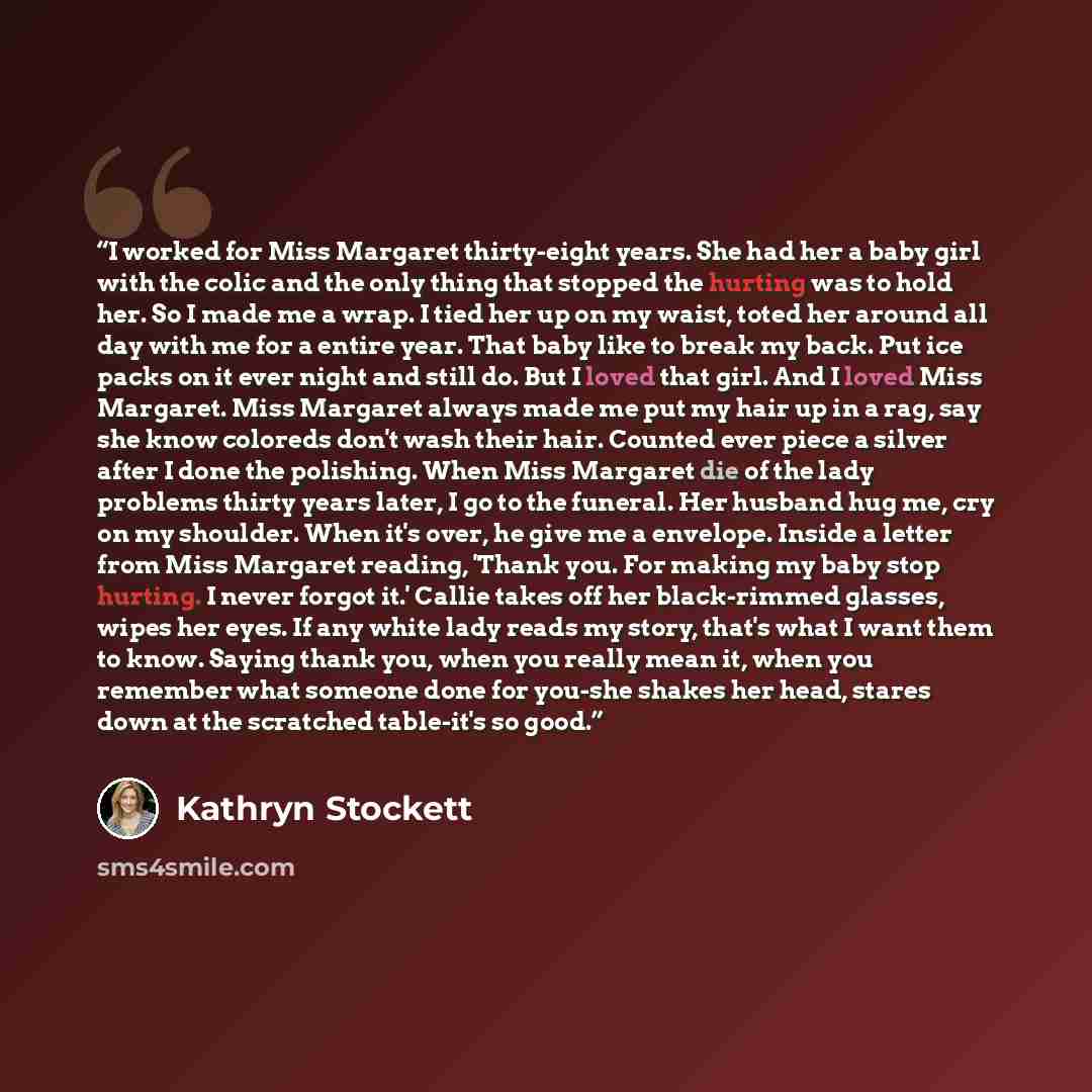 “I worked for Miss Margaret thirty-eight years. She had her a baby girl with the colic and the only thing that stopped the hurting was to hold her. So I made me a wrap. I tied her up on my waist, toted her around all day with me for a entire year. That baby like to break my back. Put ice packs on…” quote by Kathryn Stockett