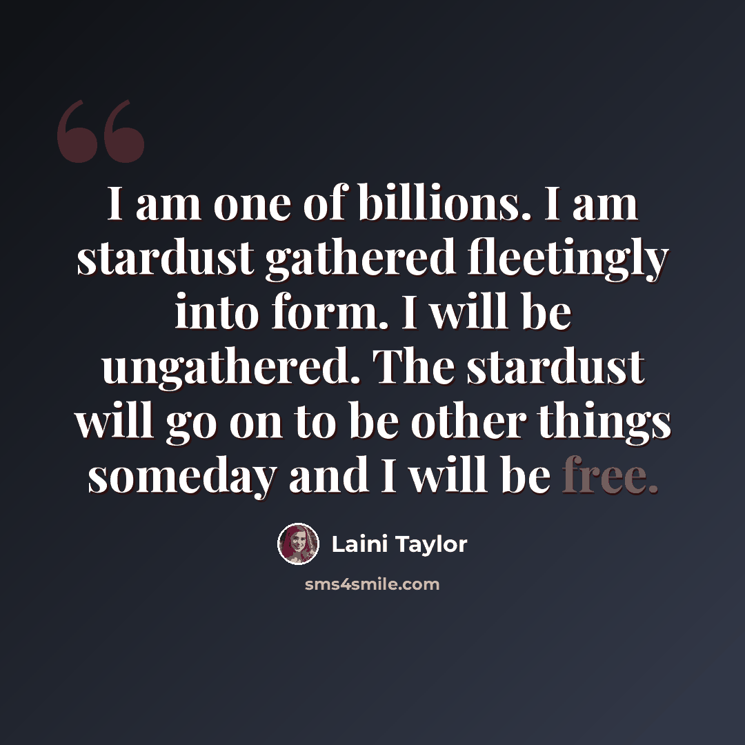 “I am one of billions. I am stardust gathered fleetingly into form. I will be ungathered. The stardust will go on to be other things someday and I will be free.” quote by Laini Taylor