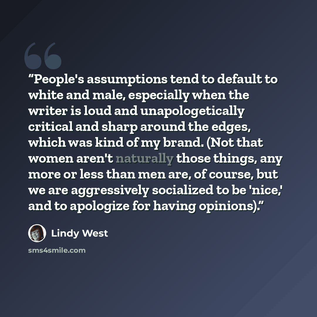 “People's assumptions tend to default to white and male, especially when the writer is loud and unapologetically critical and sharp around the edges, which was kind of my brand. (Not that women aren't naturally those things, any more or less than men are, of course, but we are aggressively…” quote by Lindy West