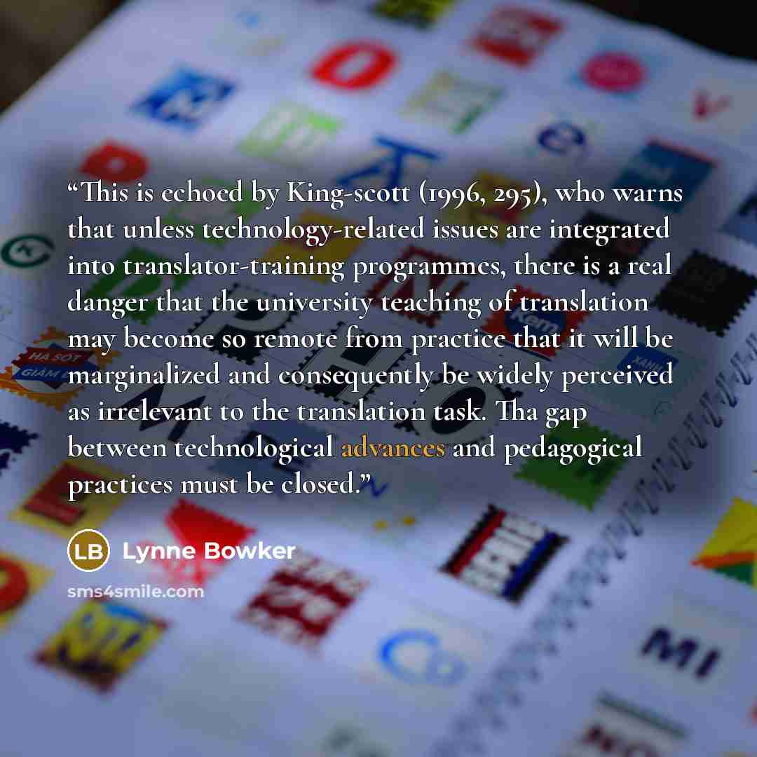 “This is echoed by King-scott (1996, 295), who warns that unless technology-related issues are integrated into translator-training programmes, there is a real danger that the university teaching of translation may become so remote from practice that it will be marginalized and consequently be…” quote by Lynne Bowker