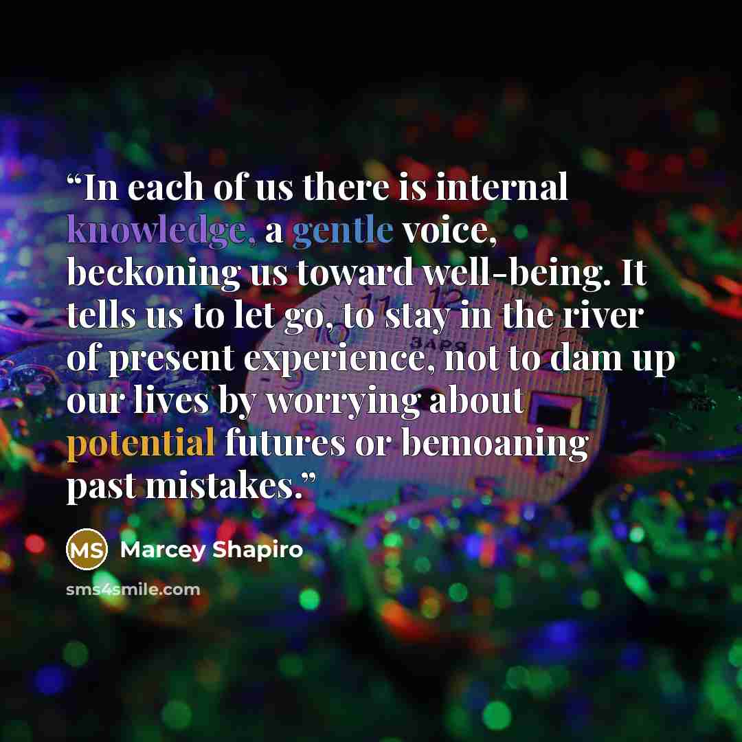 “In each of us there is internal knowledge, a gentle voice, beckoning us toward well-being. It tells us to let go, to stay in the river of present experience, not to dam up our lives by worrying about potential futures or bemoaning past mistakes.” quote by Marcey Shapiro