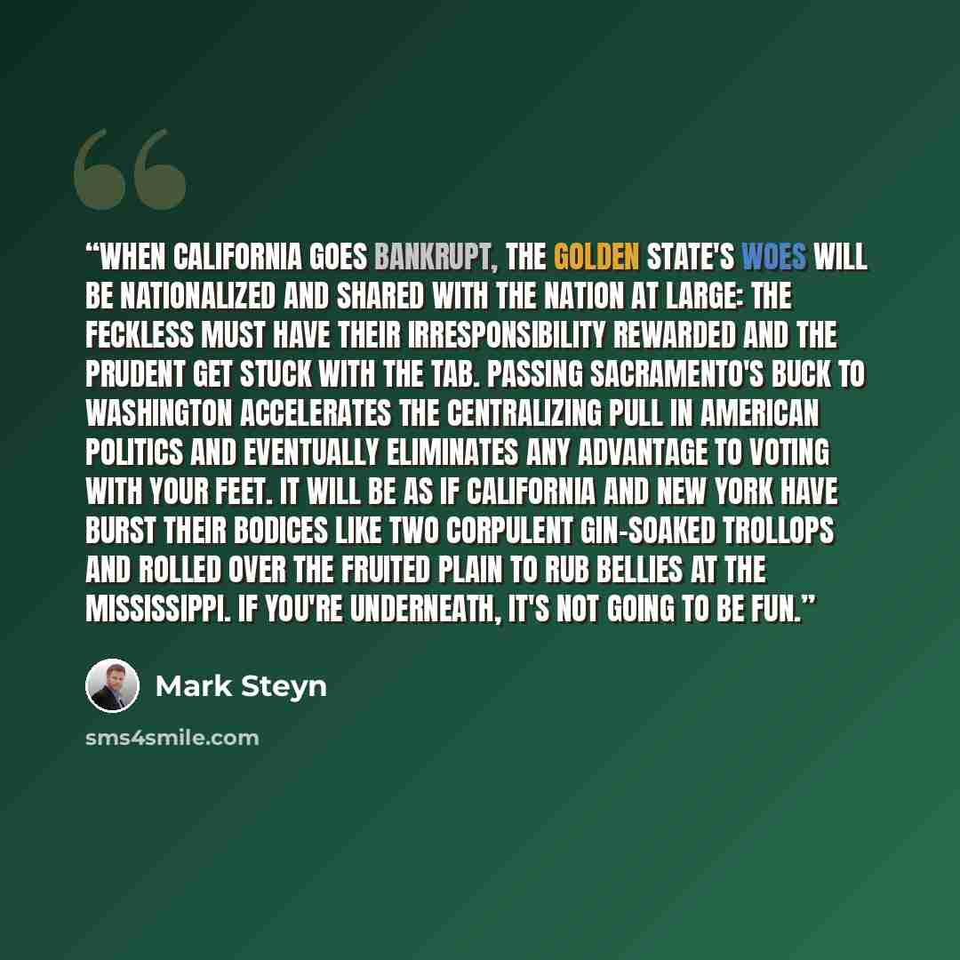 “When California goes bankrupt, the Golden State's woes will be nationalized and shared with the nation at large: the feckless must have their irresponsibility rewarded and the prudent get stuck with the tab. Passing Sacramento's buck to Washington accelerates the centralizing pull in American…” quote by Mark Steyn