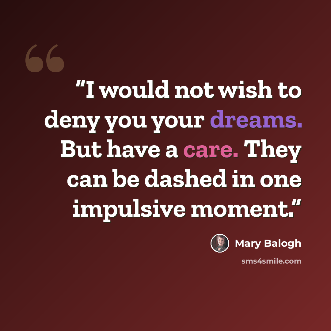 “I would not wish to deny you your dreams. But have a care. They can be dashed in one impulsive moment.” quote by Mary Balogh