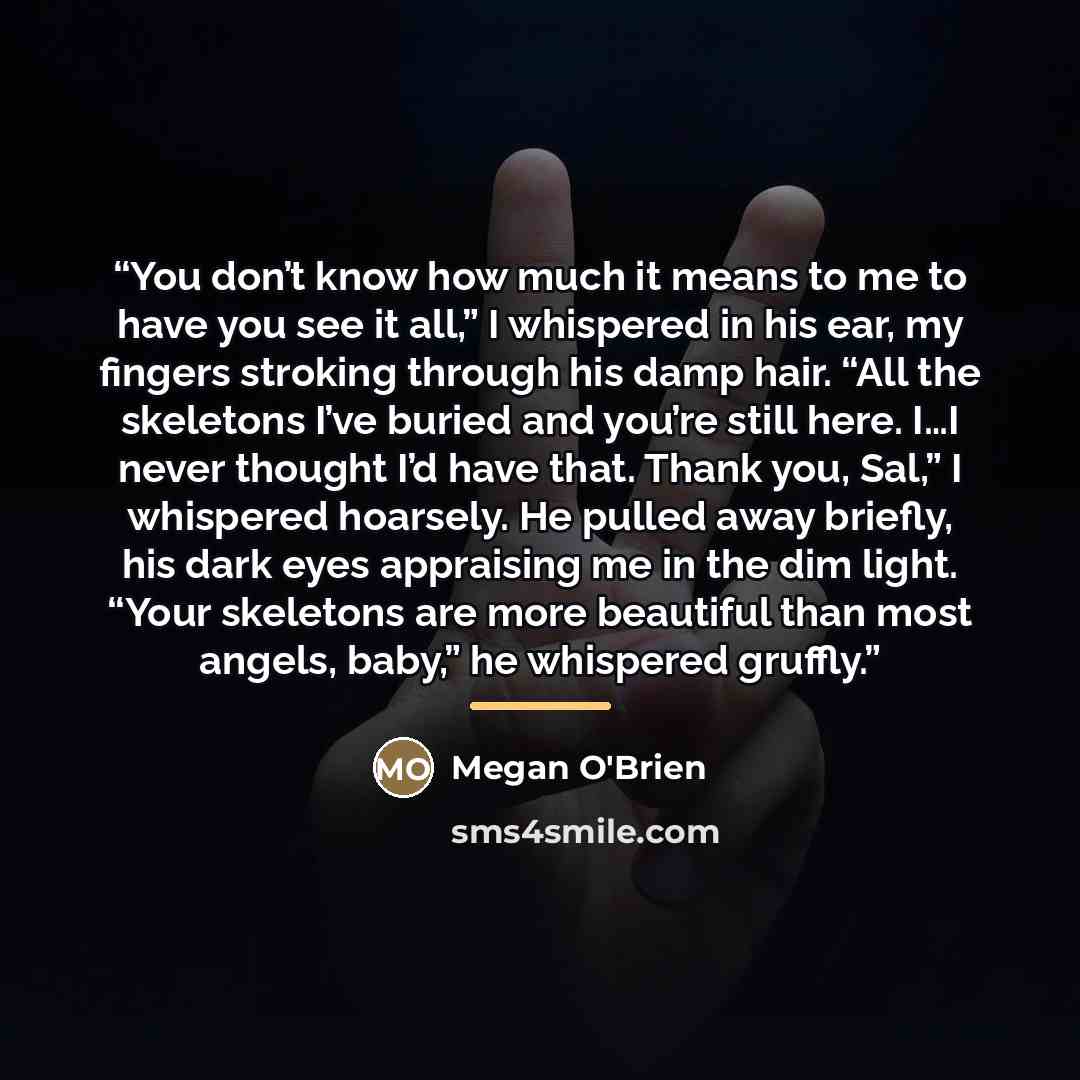 “You don’t know how much it means to me to have you see it all,” I whispered in his ear, my fingers stroking through his damp hair. “All the skeletons I’ve buried and you’re still here. I…I never thought I’d have that. Thank you, Sal,” I whispered hoarsely. He pulled away briefly, his dark eyes…” quote by Megan O'Brien
