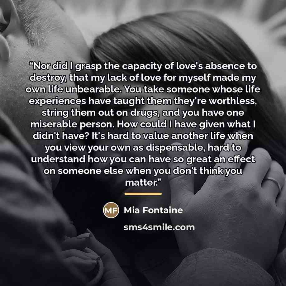 “Nor did I grasp the capacity of love's absence to destroy, that my lack of love for myself made my own life unbearable. You take someone whose life experiences have taught them they're worthless, string them out on drugs, and you have one miserable person. How could I have given what I didn't…” quote by Mia Fontaine