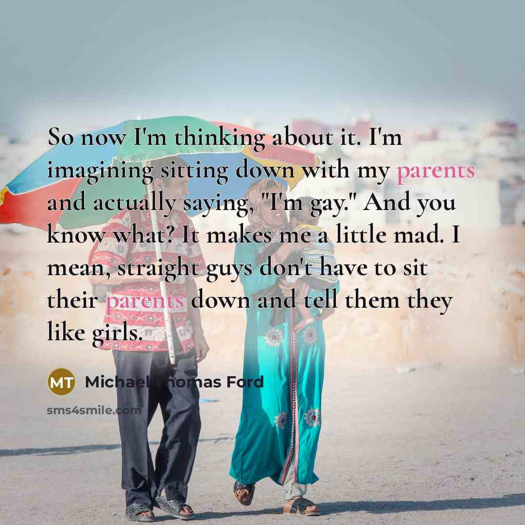 “So now I'm thinking about it. I'm imagining sitting down with my parents and actually saying, "I'm gay." And you know what? It makes me a little mad. I mean, straight guys don't have to sit their parents down and tell them they like girls.” quote by Michael Thomas Ford