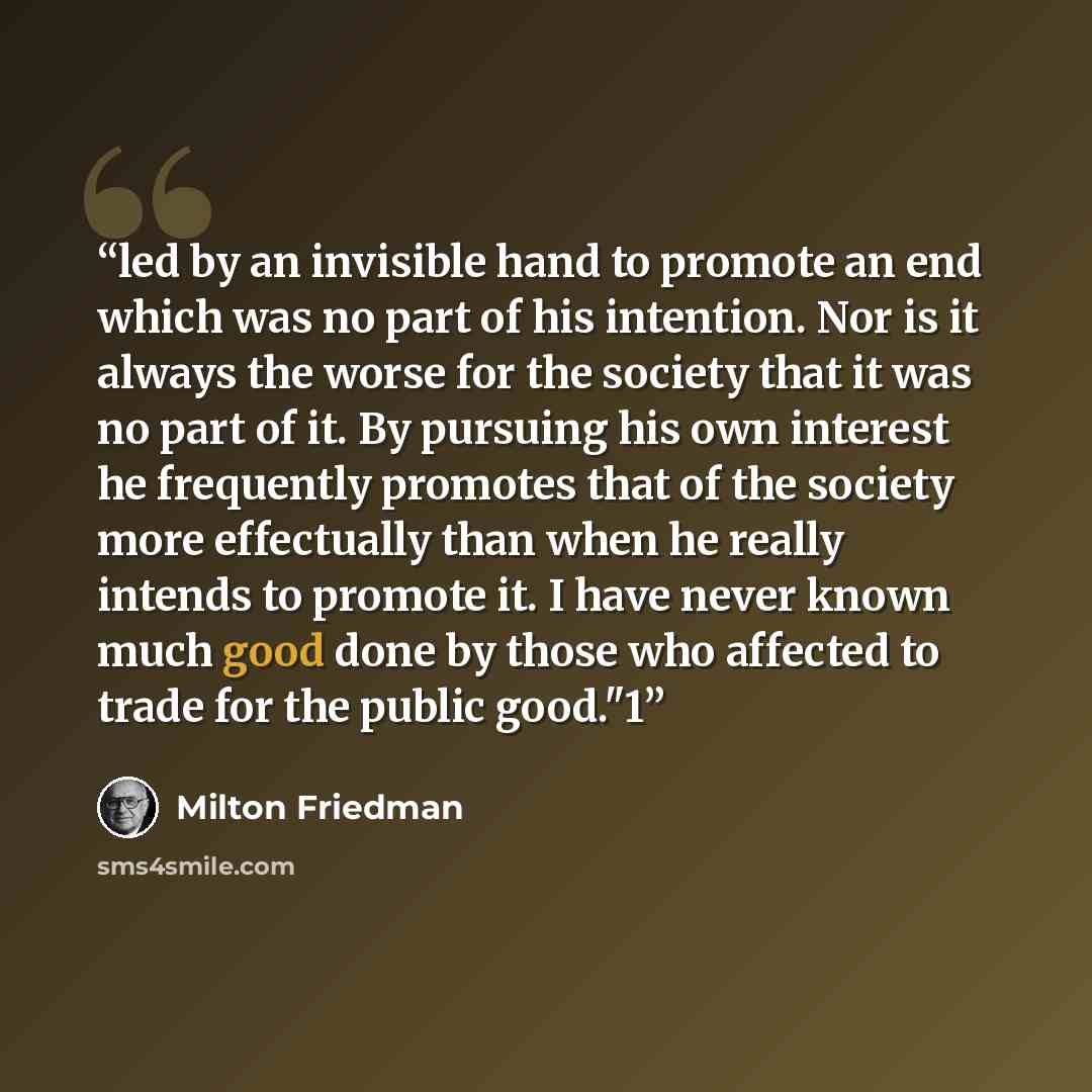 “led by an invisible hand to promote an end which was no part of his intention. Nor is it always the worse for the society that it was no part of it. By pursuing his own interest he frequently promotes that of the society more effectually than when he really intends to promote it. I have never…” quote by Milton Friedman