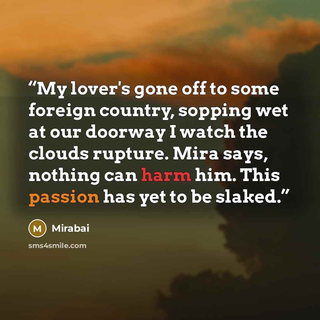 “My lover's gone off to some foreign country, sopping wet at our doorway I watch the clouds rupture. Mira says, nothing can harm him. This passion has yet to be slaked.” quote by Mirabai