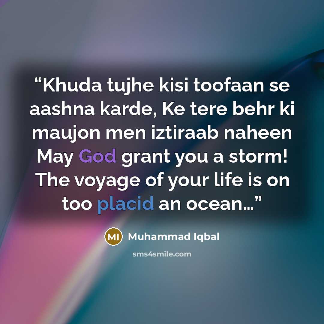 “Khuda tujhe kisi toofaan se aashna karde, Ke tere behr ki maujon men iztiraab naheen May God grant you a storm! The voyage of your life is on too placid an ocean…” quote by Muhammad Iqbal