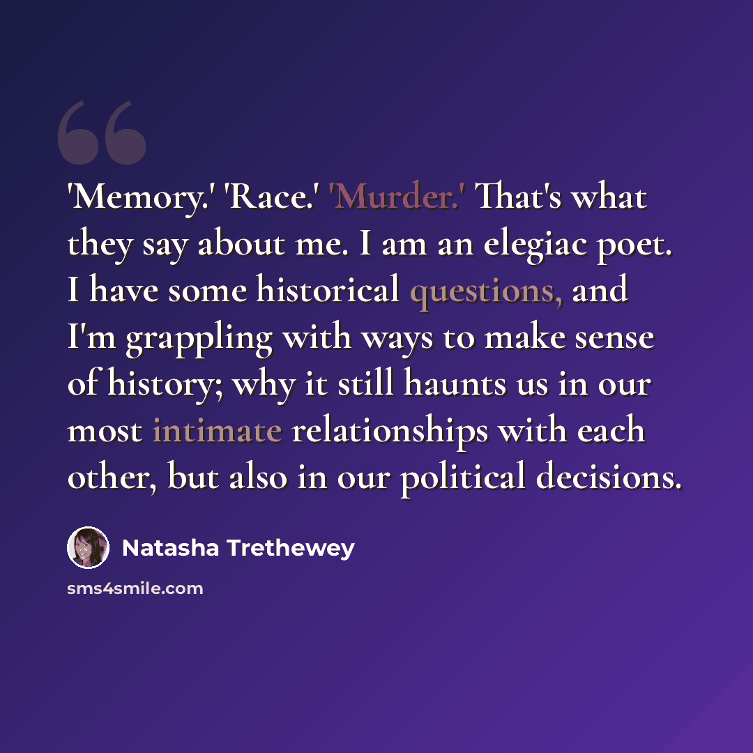 “'Memory.' 'Race.' 'Murder.' That's what they say about me. I am an elegiac poet. I have some historical questions, and I'm grappling with ways to make sense of history; why it still haunts us in our most intimate relationships with each other, but also in our political decisions.” quote by Natasha Trethewey