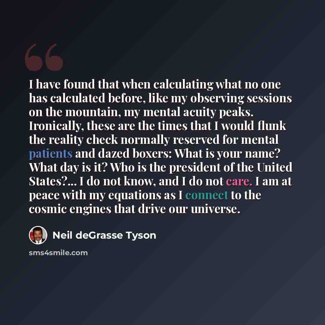 “I have found that when calculating what no one has calculated before, like my observing sessions on the mountain, my mental acuity peaks. Ironically, these are the times that I would flunk the reality check normally reserved for mental patients and dazed boxers: What is your name? What day is it?…” quote by Neil deGrasse Tyson