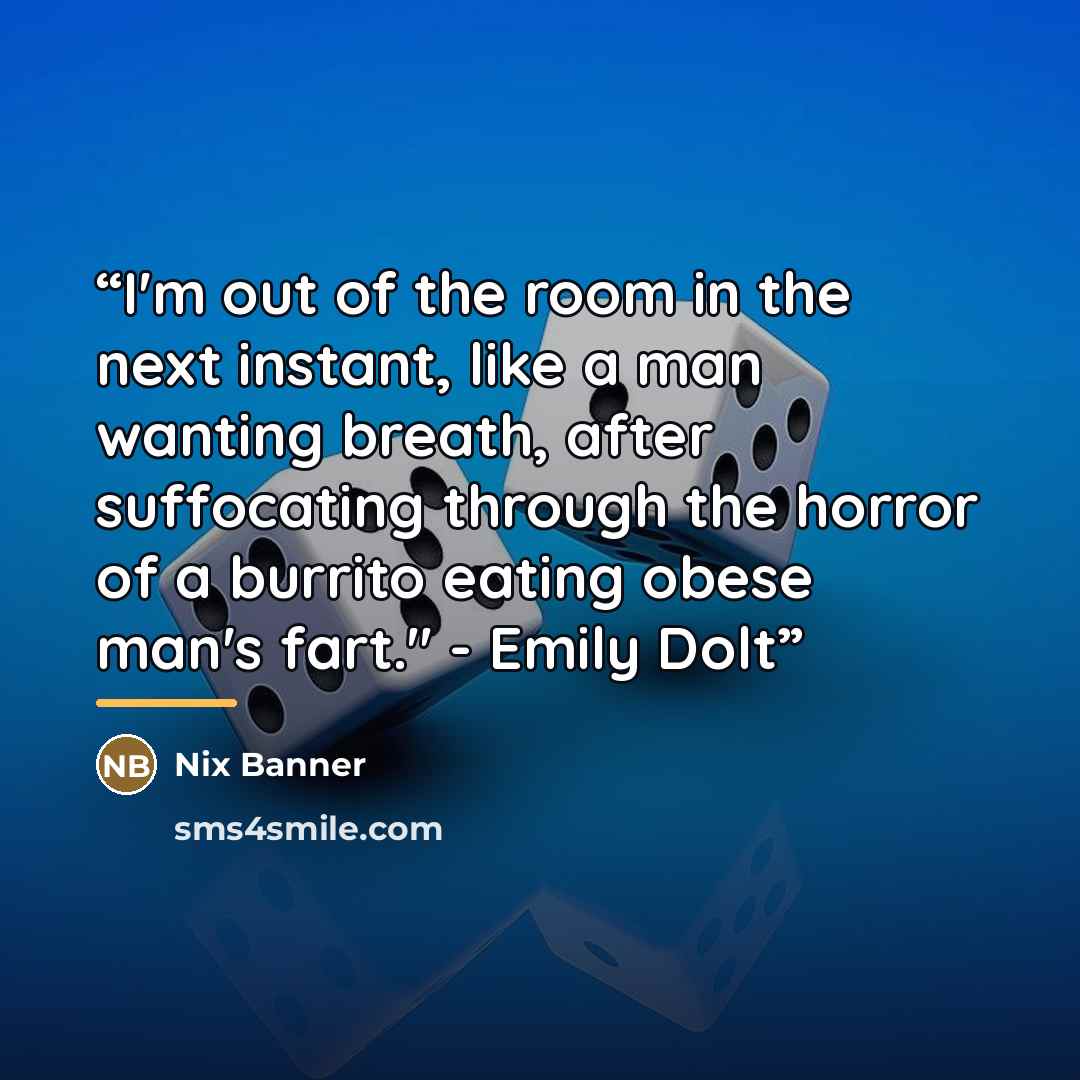 “I'm out of the room in the next instant, like a man wanting breath, after suffocating through the horror of a burrito eating obese man's fart." - Emily Dolt” quote by Nix Banner
