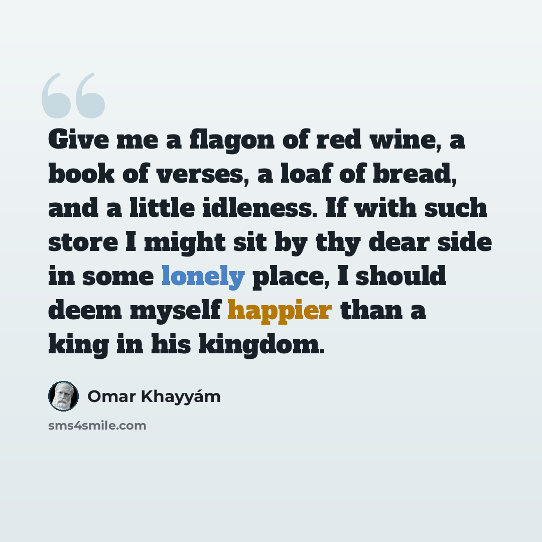 “Give me a flagon of red wine, a book of verses, a loaf of bread, and a little idleness. If with such store I might sit by thy dear side in some lonely place, I should deem myself happier than a king in his kingdom.” quote by Omar Khayyam