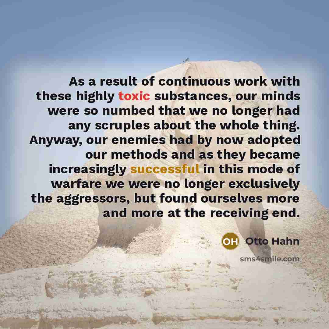 “As a result of continuous work with these highly toxic substances, our minds were so numbed that we no longer had any scruples about the whole thing. Anyway, our enemies had by now adopted our methods and as they became increasingly successful in this mode of warfare we were no longer exclusively…” quote by Otto Hahn