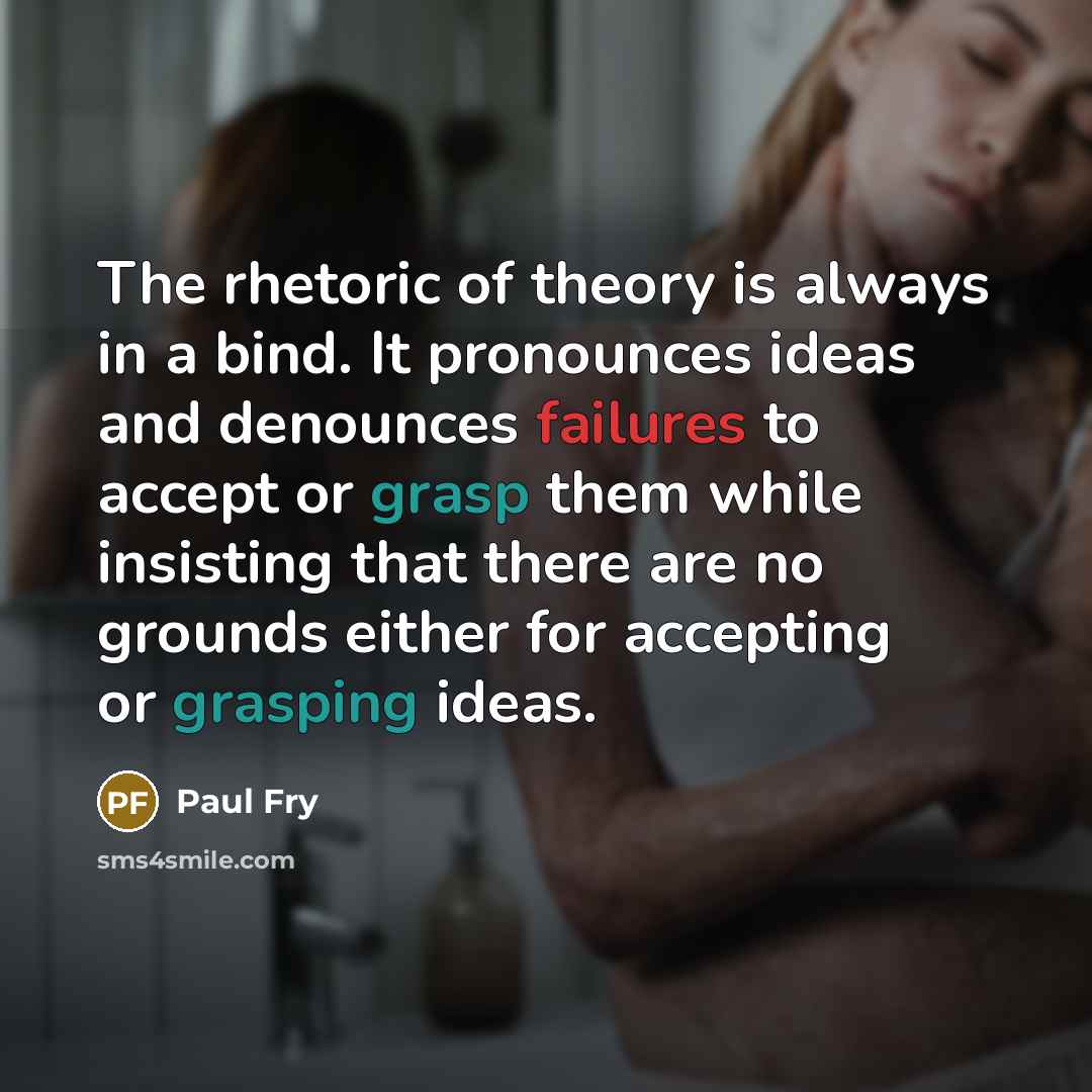 “The rhetoric of theory is always in a bind. It pronounces ideas and denounces failures to accept or grasp them while insisting that there are no grounds either for accepting or grasping ideas.” quote by Paul Fry