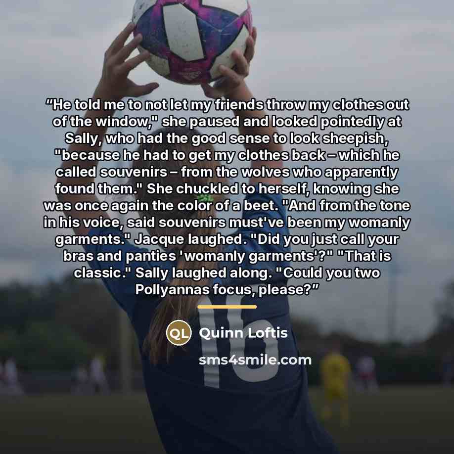 “He told me to not let my friends throw my clothes out of the window," she paused and looked pointedly at Sally, who had the good sense to look sheepish, "because he had to get my clothes back – which he called souvenirs – from the wolves who apparently found them." She chuckled to herself, knowing…” quote by Quinn Loftis