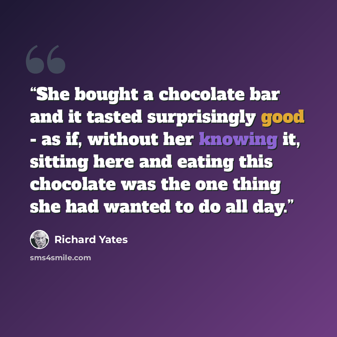 “She bought a chocolate bar and it tasted surprisingly good - as if, without her knowing it, sitting here and eating this chocolate was the one thing she had wanted to do all day.” quote by Richard Yates