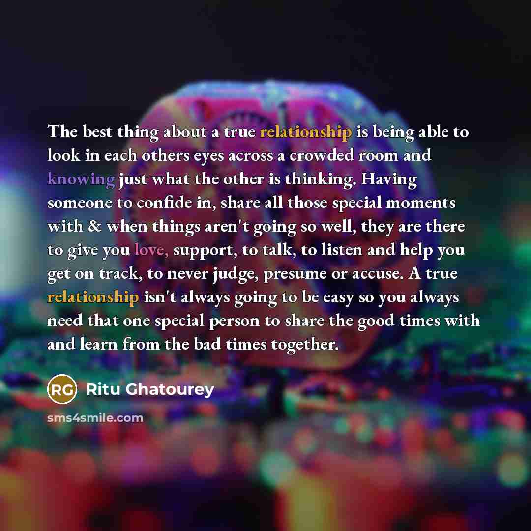 “The best thing about a true relationship is being able to look in each others eyes across a crowded room and knowing just what the other is thinking. Having someone to confide in, share all those special moments with & when things aren't going so well, they are there to give you love, support, to…” quote by Ritu Ghatourey