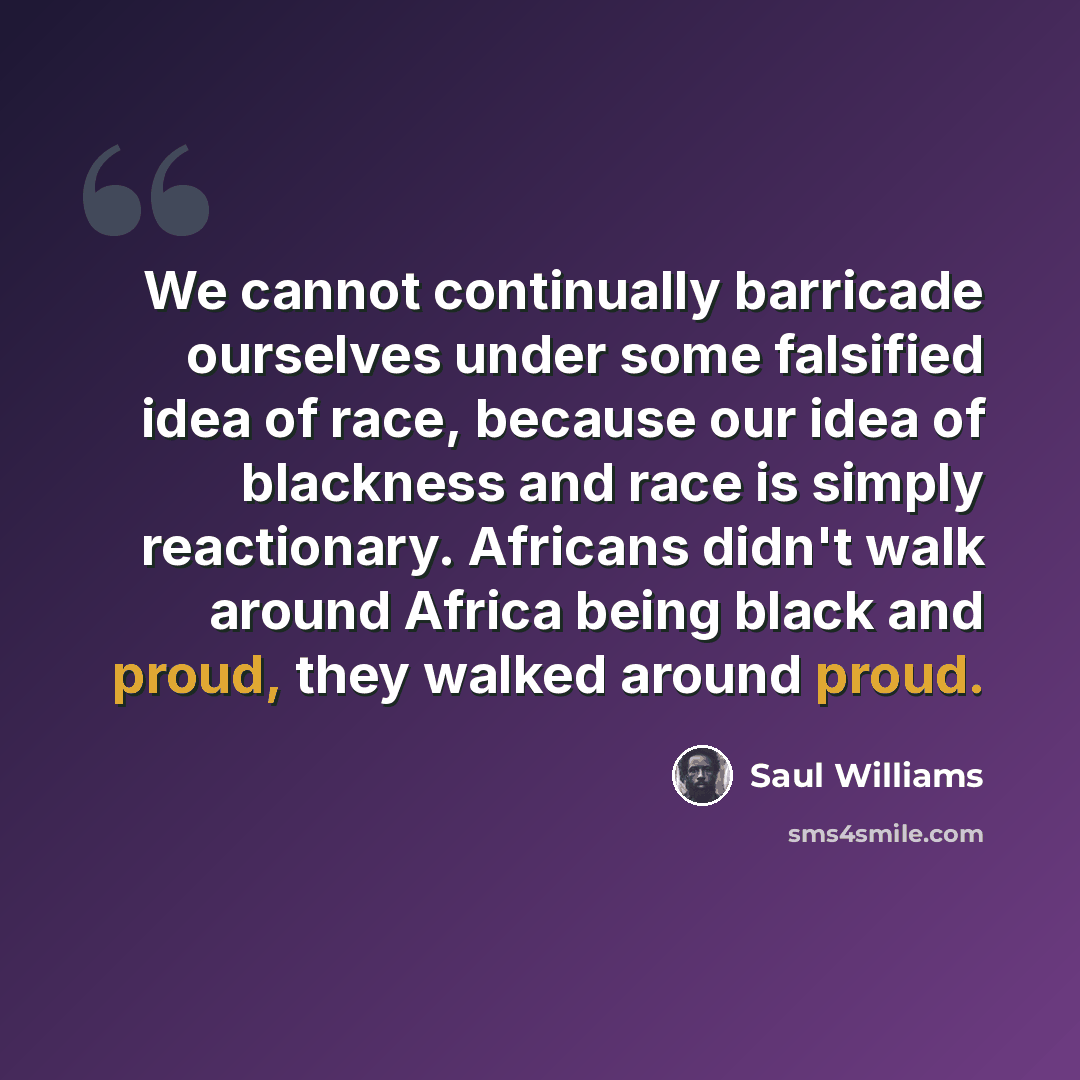“We cannot continually barricade ourselves under some falsified idea of race, because our idea of blackness and race is simply reactionary. Africans didn't walk around Africa being black and proud, they walked around proud.” quote by Saul Williams
