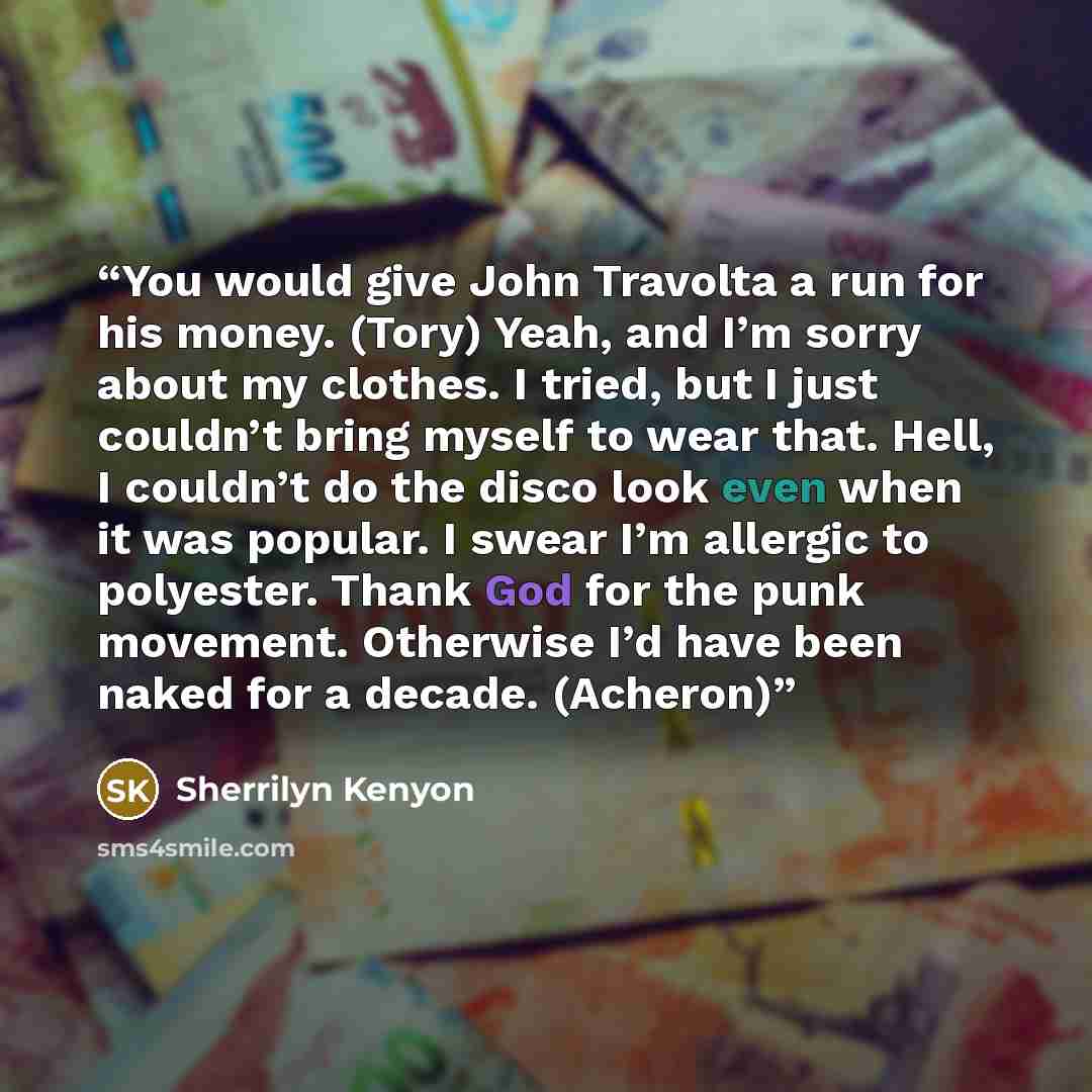 “You would give John Travolta a run for his money. (Tory) Yeah, and I’m sorry about my clothes. I tried, but I just couldn’t bring myself to wear that. Hell, I couldn’t do the disco look even when it was popular. I swear I’m allergic to polyester. Thank God for the punk movement. Otherwise I’d have…” quote by Sherrilyn Kenyon