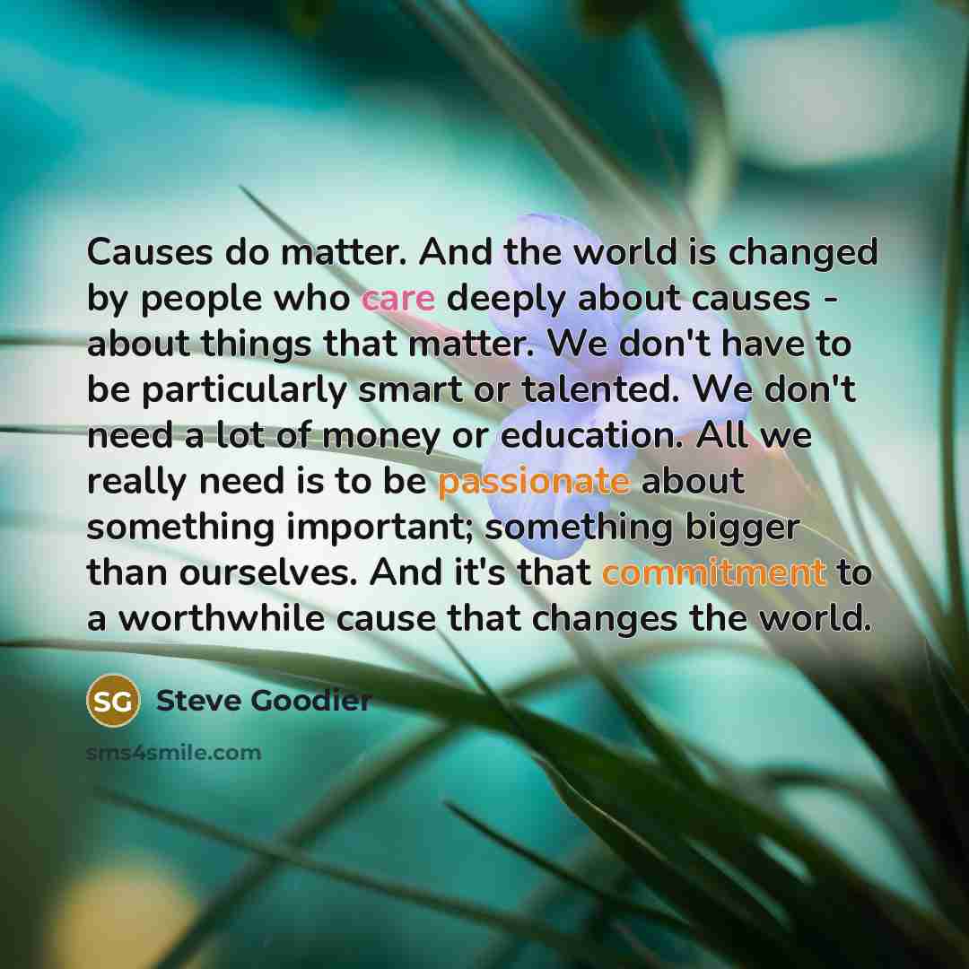 “Causes do matter. And the world is changed by people who care deeply about causes - about things that matter. We don't have to be particularly smart or talented. We don't need a lot of money or education. All we really need is to be passionate about something important; something bigger than…” quote by Steve Goodier