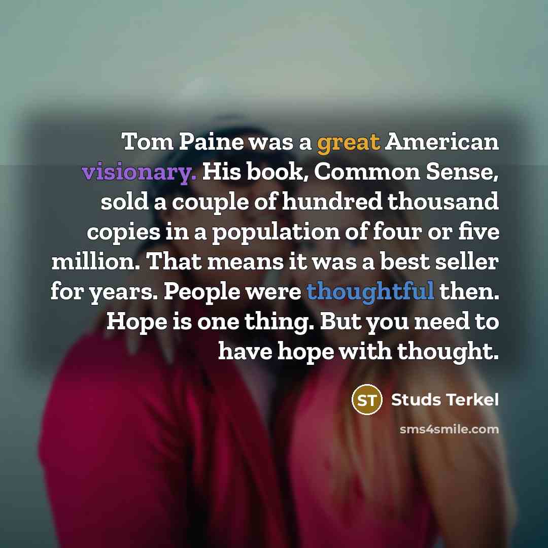 “Tom Paine was a great American visionary. His book, Common Sense, sold a couple of hundred thousand copies in a population of four or five million. That means it was a best seller for years. People were thoughtful then. Hope is one thing. But you need to have hope with thought.” quote by Studs Terkel