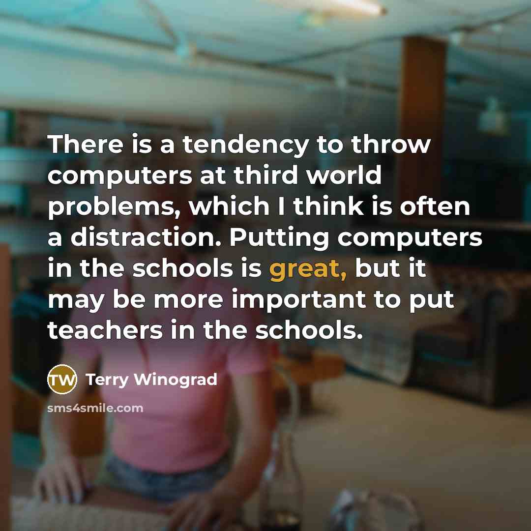 “There is a tendency to throw computers at third world problems, which I think is often a distraction. Putting computers in the schools is great, but it may be more important to put teachers in the schools.” quote by Terry Winograd