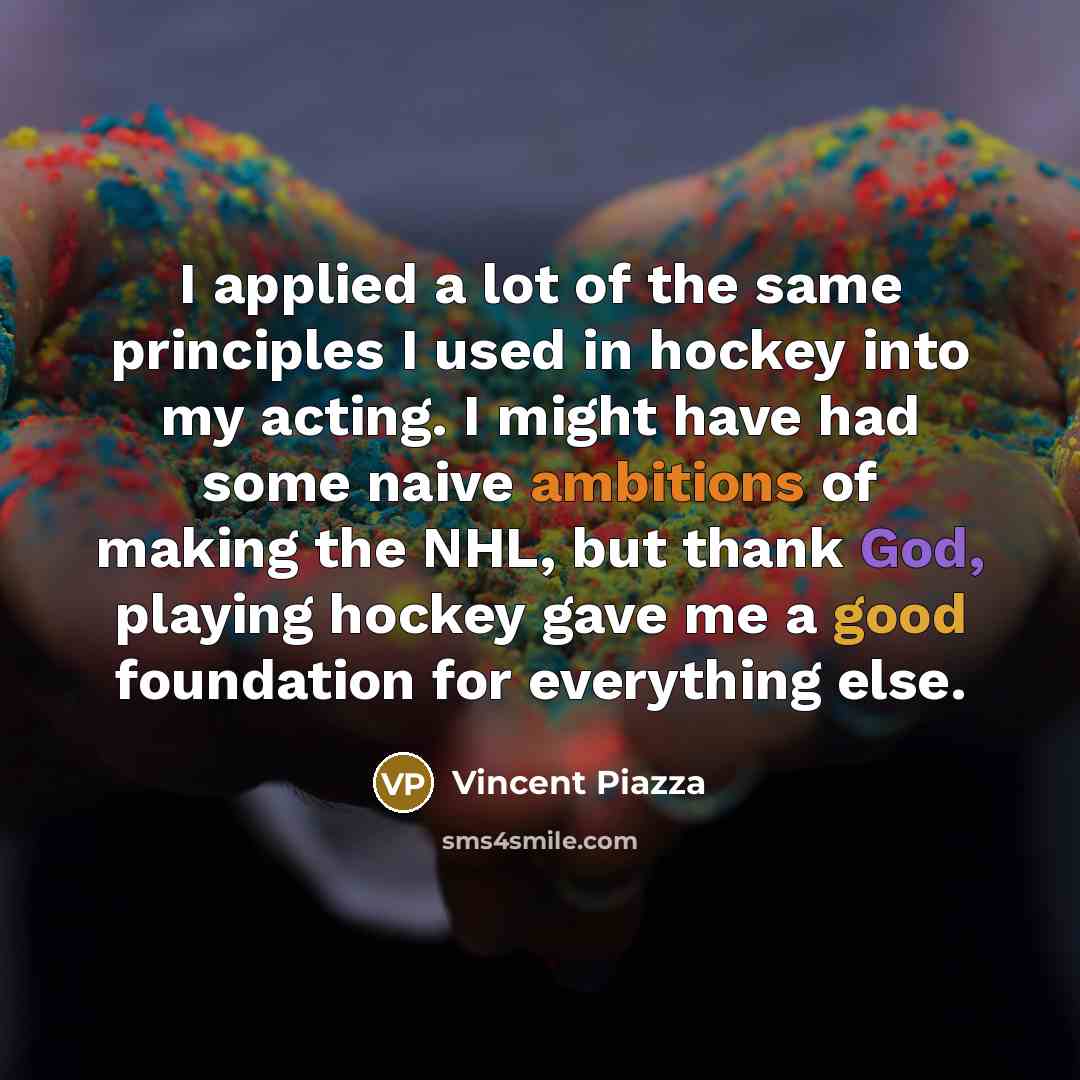 “I applied a lot of the same principles I used in hockey into my acting. I might have had some naive ambitions of making the NHL, but thank God, playing hockey gave me a good foundation for everything else.” quote by Vincent Piazza