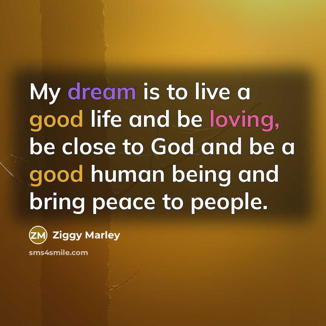 “My dream is to live a good life and be loving, be close to God and be a good human being and bring peace to people.” quote by Ziggy Marley