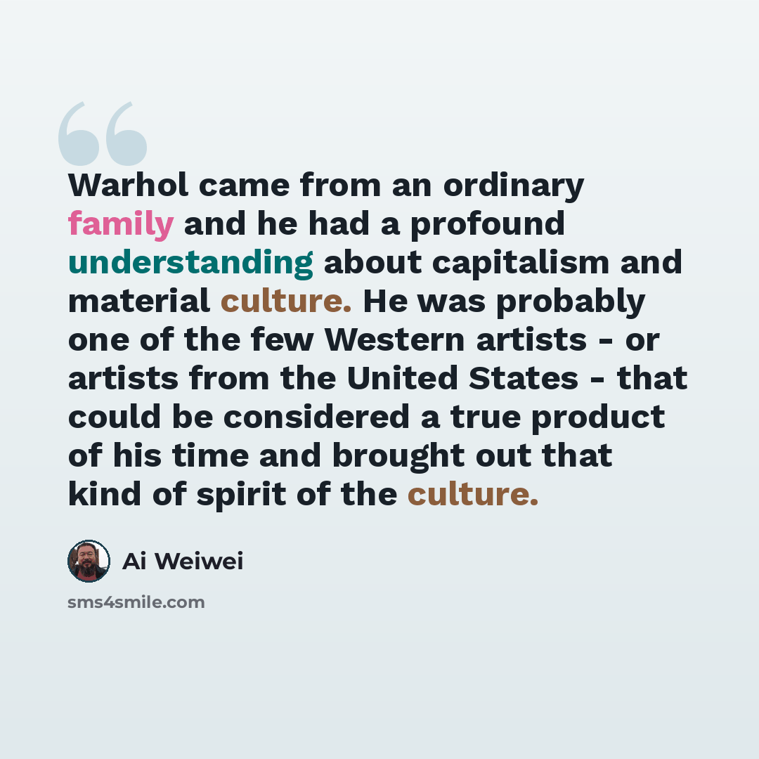 “Warhol came from an ordinary family and he had a profound understanding about capitalism and material culture. He was probably one of the few Western artists - or artists from the United States - that could be considered a true product of his time and brought out that kind of spirit of the culture.” quote by Ai Weiwei
