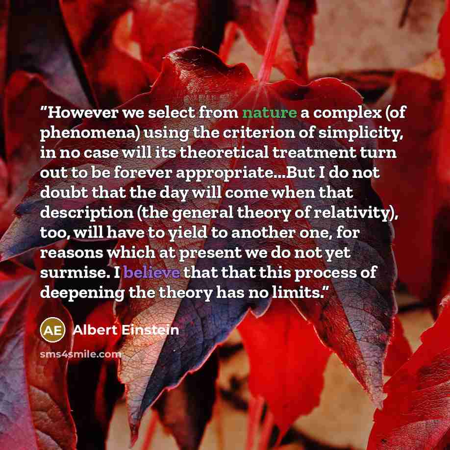 “However we select from nature a complex (of phenomena) using the criterion of simplicity, in no case will its theoretical treatment turn out to be forever appropriate...But I do not doubt that the day will come when that description (the general theory of relativity), too, will have to yield to…” quote by Albert Einstein