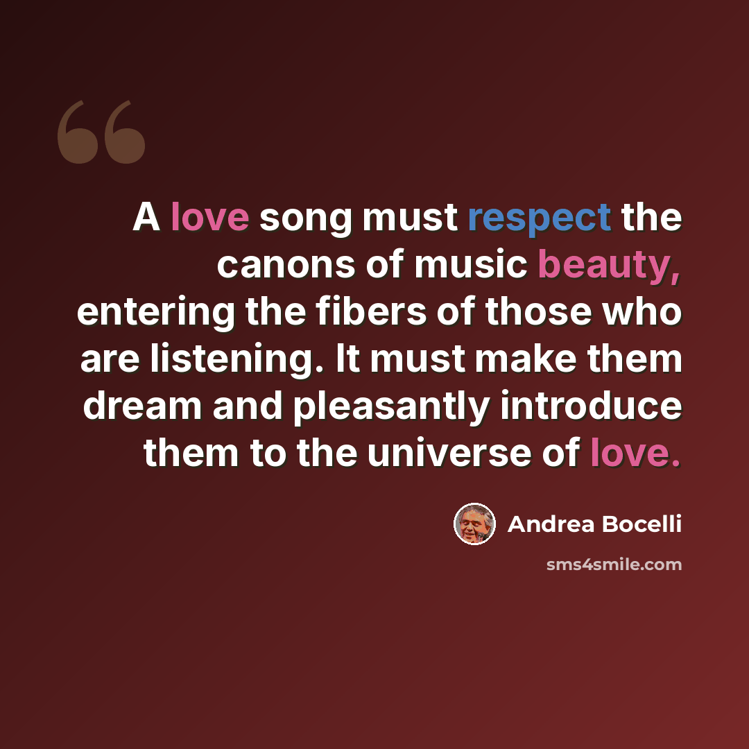 “A love song must respect the canons of music beauty, entering the fibers of those who are listening. It must make them dream and pleasantly introduce them to the universe of love.” quote by Andrea Bocelli