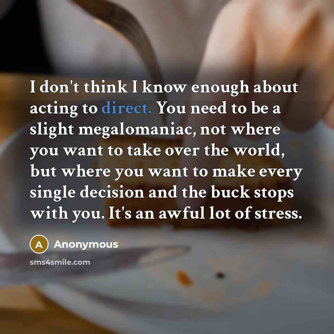 “I don't think I know enough about acting to direct. You need to be a slight megalomaniac, not where you want to take over the world, but where you want to make every single decision and the buck stops with you. It's an awful lot of stress.” quote by Anonymous