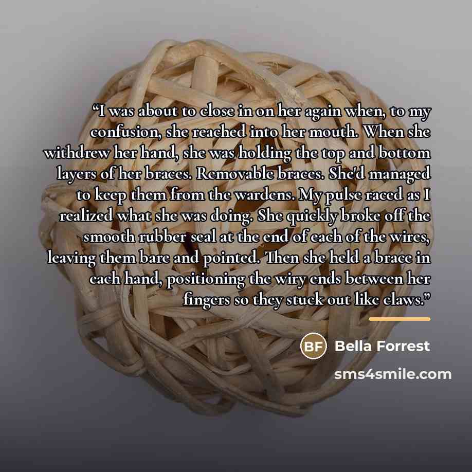 “I was about to close in on her again when, to my confusion, she reached into her mouth. When she withdrew her hand, she was holding the top and bottom layers of her braces. Removable braces. She'd managed to keep them from the wardens. My pulse raced as I realized what she was doing. She quickly…” quote by Bella Forrest