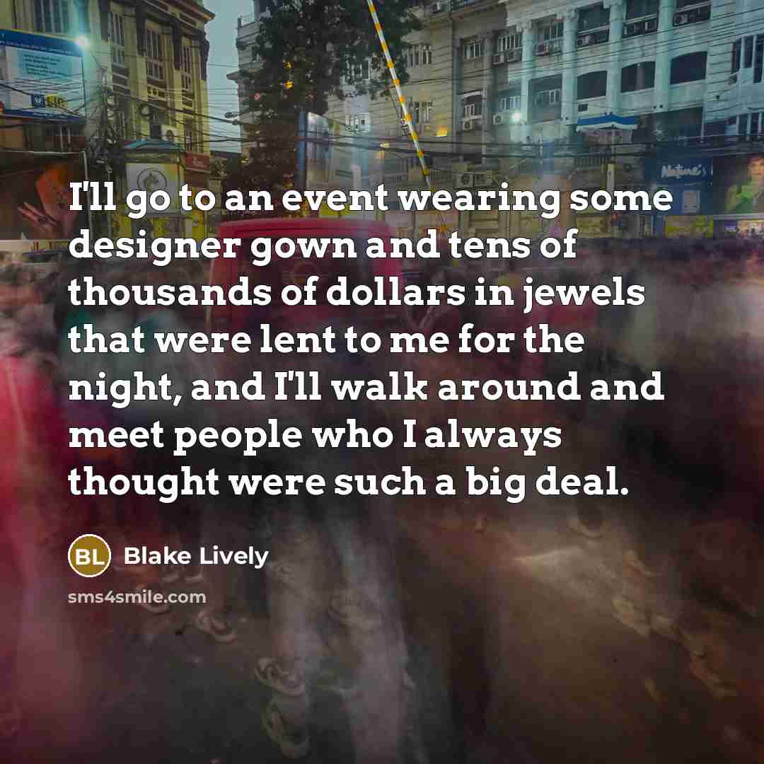 “I'll go to an event wearing some designer gown and tens of thousands of dollars in jewels that were lent to me for the night, and I'll walk around and meet people who I always thought were such a big deal.” quote by Blake Lively