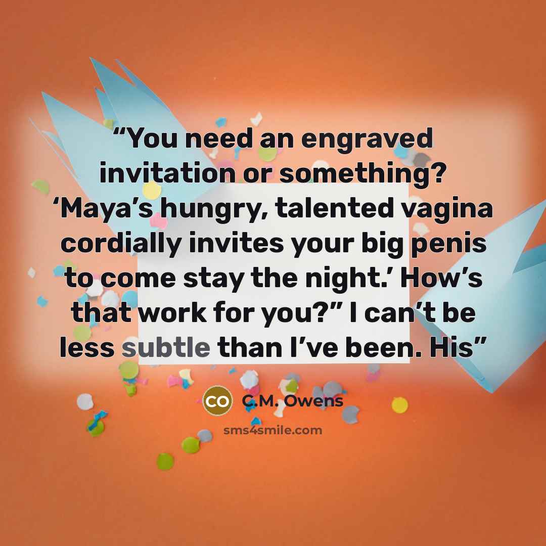 “You need an engraved invitation or something? ‘Maya’s hungry, talented vagina cordially invites your big penis to come stay the night.’ How’s that work for you?” I can’t be less subtle than I’ve been. His” quote by C.M. Owens