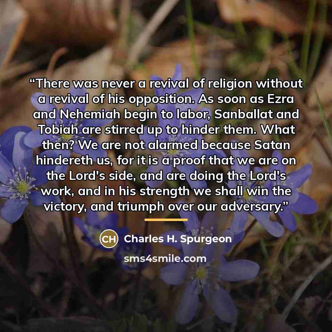 “There was never a revival of religion without a revival of his opposition. As soon as Ezra and Nehemiah begin to labor, Sanballat and Tobiah are stirred up to hinder them. What then? We are not alarmed because Satan hindereth us, for it is a proof that we are on the Lord's side, and are doing the…” quote by Charles H. Spurgeon