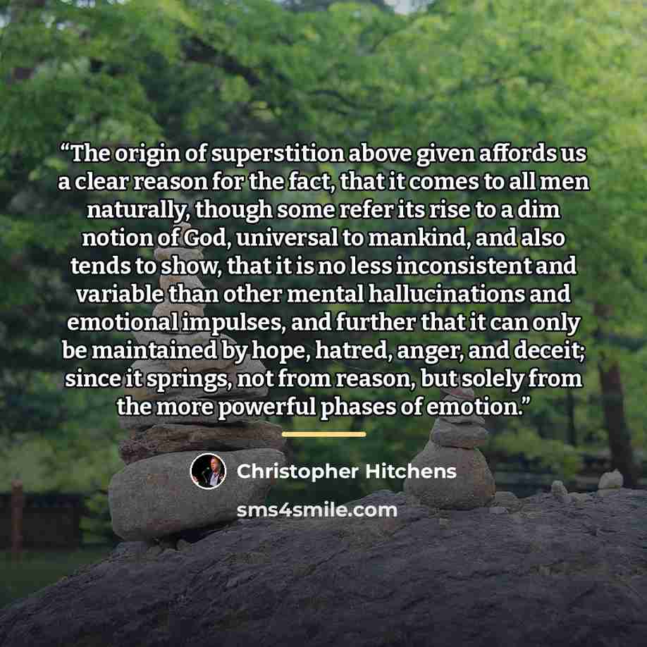 “The origin of superstition above given affords us a clear reason for the fact, that it comes to all men naturally, though some refer its rise to a dim notion of God, universal to mankind, and also tends to show, that it is no less inconsistent and variable than other mental hallucinations and…” quote by Christopher Hitchens