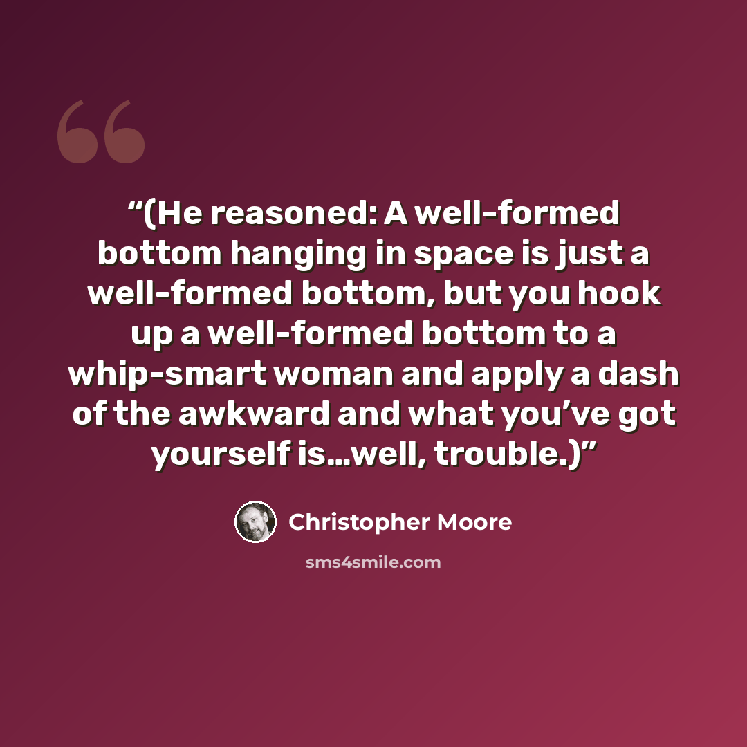 “(He reasoned: A well-formed bottom hanging in space is just a well-formed bottom, but you hook up a well-formed bottom to a whip-smart woman and apply a dash of the awkward and what you’ve got yourself is…well, trouble.)” quote by Christopher Moore