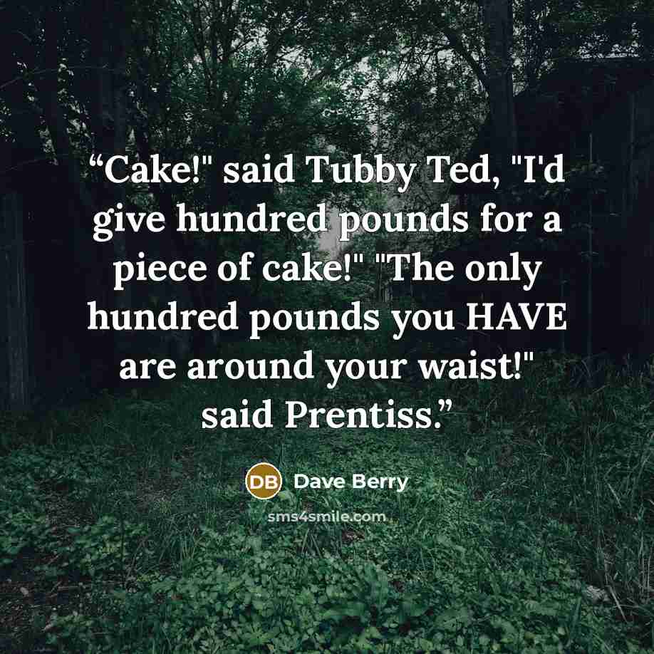 “Cake!" said Tubby Ted, "I'd give hundred pounds for a piece of cake!" "The only hundred pounds you HAVE are around your waist!" said Prentiss.” quote by Dave Berry