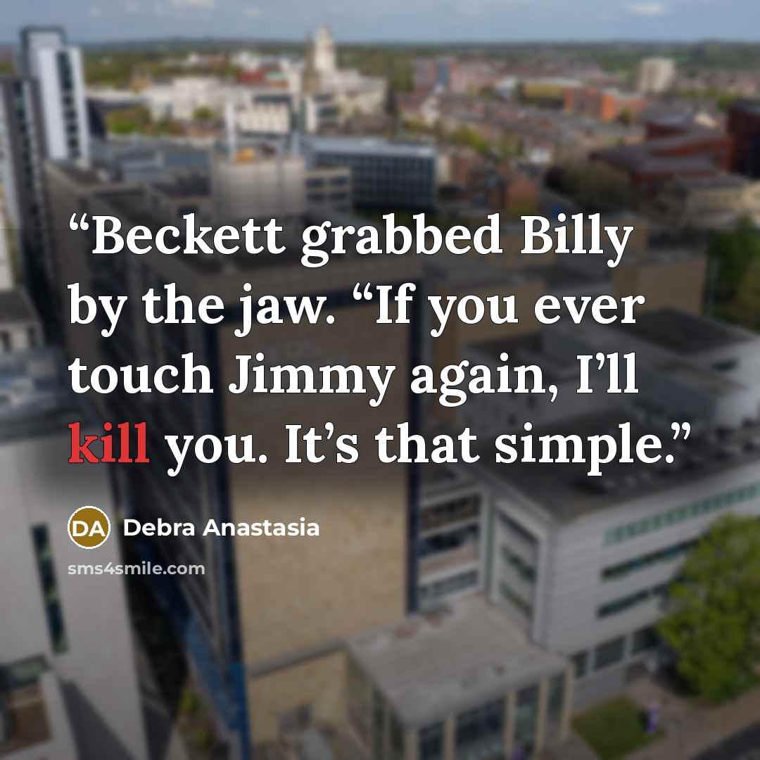 “Beckett grabbed Billy by the jaw. “If you ever touch Jimmy again, I’ll kill you. It’s that simple.” quote by Debra Anastasia