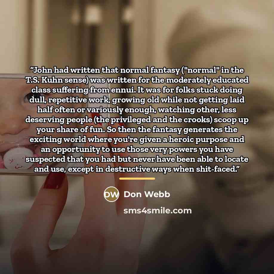 “John had written that normal fantasy ("normal" in the T.S. Kuhn sense) was written for the moderately educated class suffering from ennui. It was for folks stuck doing dull, repetitive work, growing old while not getting laid half often or variously enough, watching other, less deserving people…” quote by Don Webb