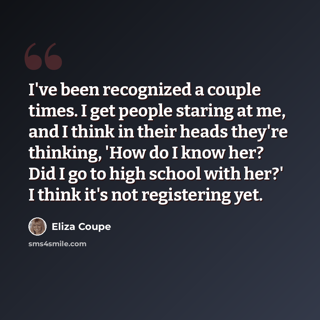 “I've been recognized a couple times. I get people staring at me, and I think in their heads they're thinking, 'How do I know her? Did I go to high school with her?' I think it's not registering yet.” quote by Eliza Coupe