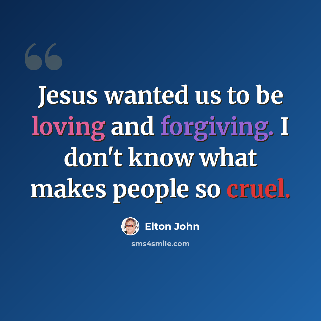 “Jesus wanted us to be loving and forgiving. I don't know what makes people so cruel.” quote by Elton John