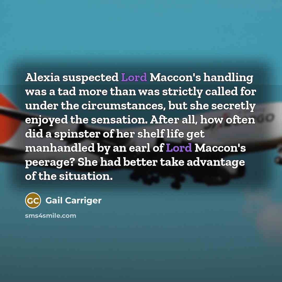 “Alexia suspected Lord Maccon's handling was a tad more than was strictly called for under the circumstances, but she secretly enjoyed the sensation. After all, how often did a spinster of her shelf life get manhandled by an earl of Lord Maccon's peerage? She had better take advantage of the…” quote by Gail Carriger
