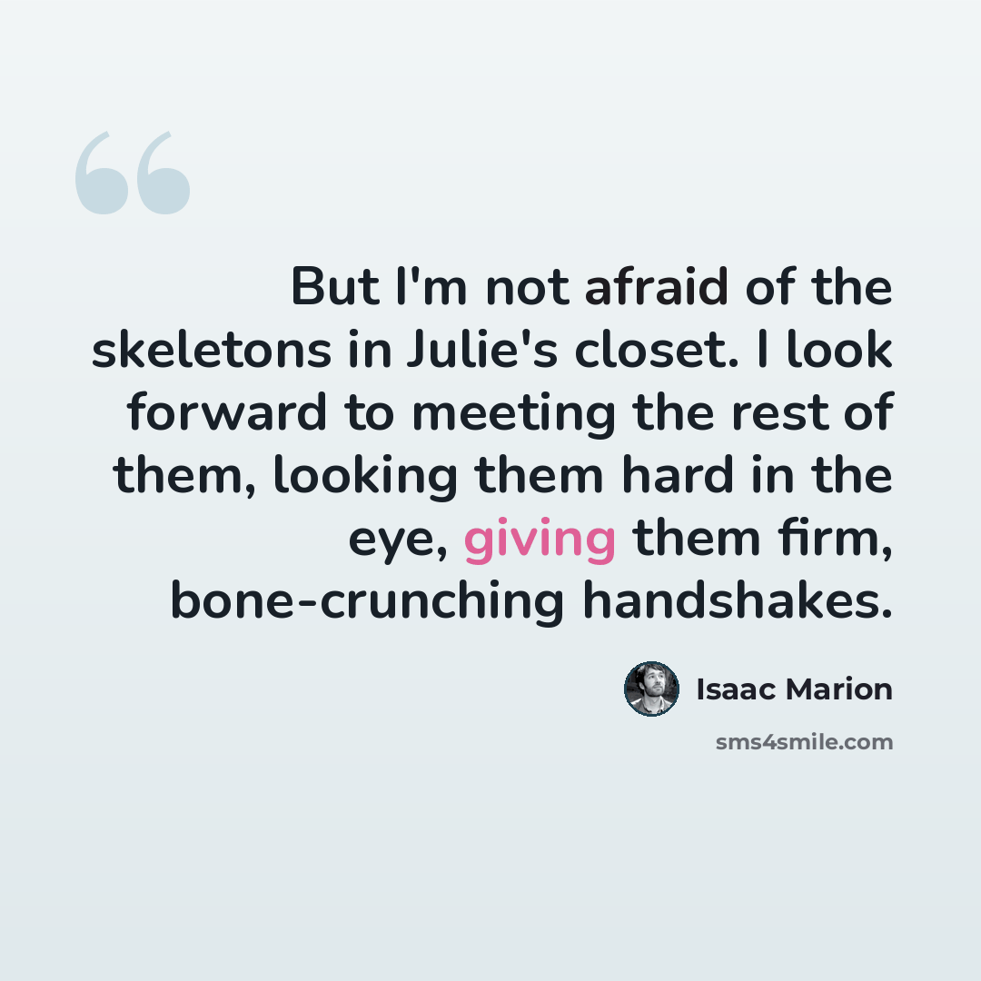“But I'm not afraid of the skeletons in Julie's closet. I look forward to meeting the rest of them, looking them hard in the eye, giving them firm, bone-crunching handshakes.” quote by Isaac Marion