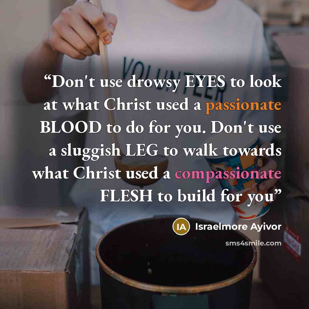 “Don't use drowsy EYES to look at what Christ used a passionate BLOOD to do for you. Don't use a sluggish LEG to walk towards what Christ used a compassionate FLESH to build for you” quote by Israelmore Ayivor