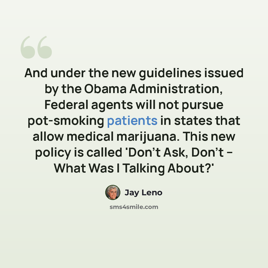 “And under the new guidelines issued by the Obama Administration, Federal agents will not pursue pot-smoking patients in states that allow medical marijuana. This new policy is called 'Don't Ask, Don't -- What Was I Talking About?'” quote by Jay Leno