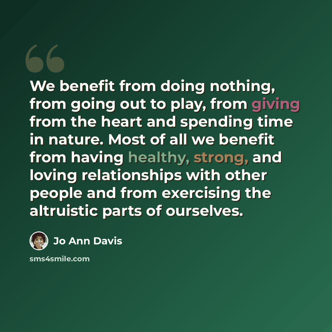 “We benefit from doing nothing, from going out to play, from giving from the heart and spending time in nature. Most of all we benefit from having healthy, strong, and loving relationships with other people and from exercising the altruistic parts of ourselves.” quote by Jo Ann Davis